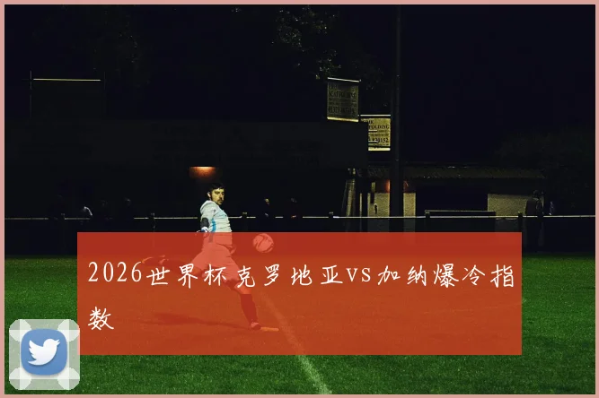 2026世界杯克罗地亚vs加纳爆冷指数
