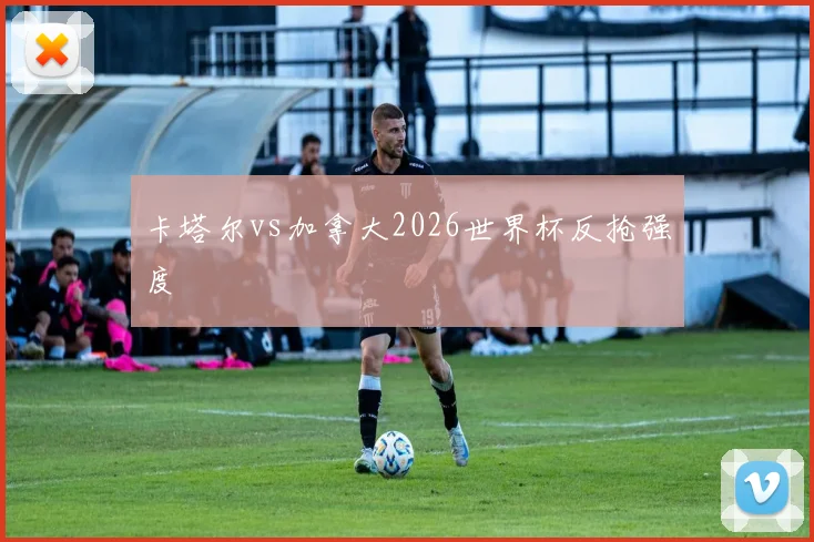 卡塔尔vs加拿大2026世界杯反抢强度