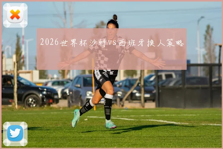 2026世界杯沙特vs西班牙换人策略