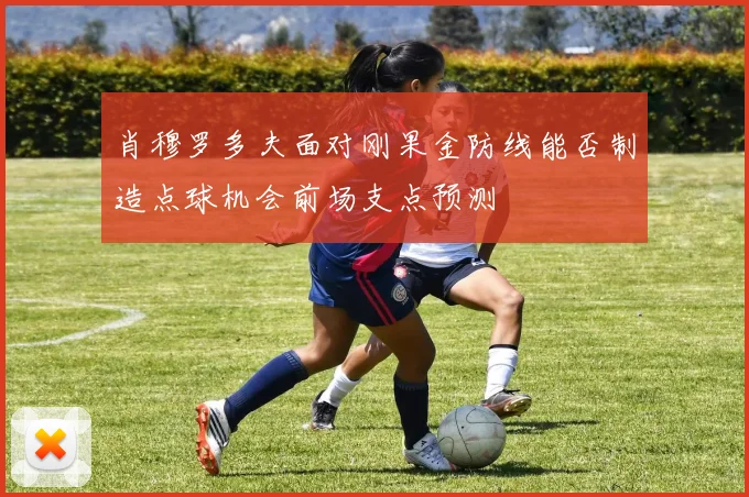 肖穆罗多夫面对刚果金防线能否制造点球机会前场支点预测
