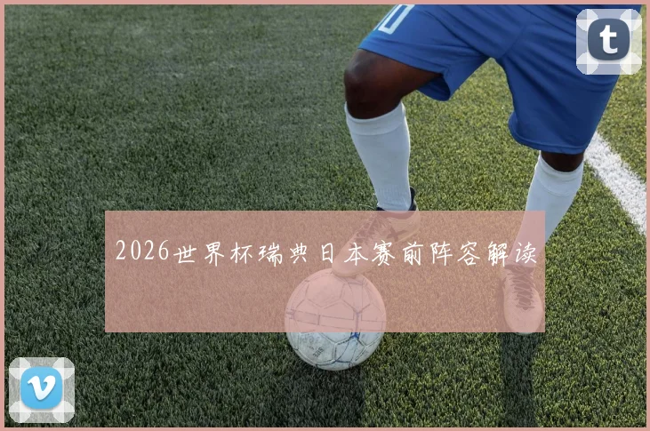 2026世界杯瑞典日本赛前阵容解读