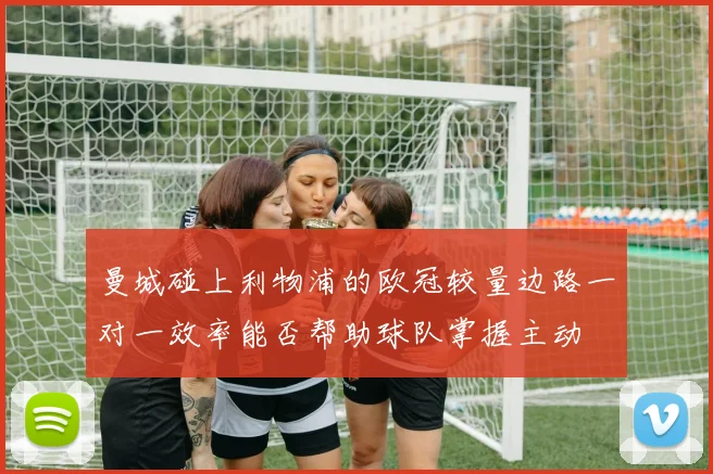 曼城碰上利物浦的欧冠较量边路一对一效率能否帮助球队掌握主动