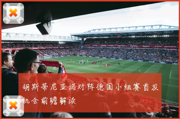 胡斯蒂尼亚诺对阵德国小组赛首发机会前瞻解读