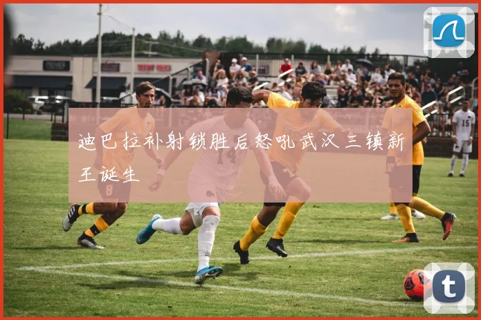 迪巴拉补射锁胜后怒吼武汉三镇新王诞生