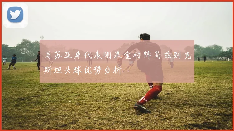 马苏亚库代表刚果金对阵乌兹别克斯坦头球优势分析