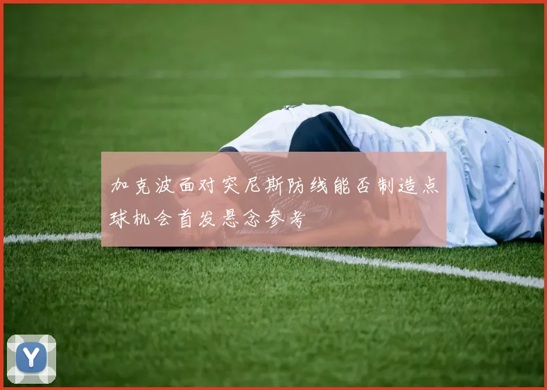 加克波面对突尼斯防线能否制造点球机会首发悬念参考