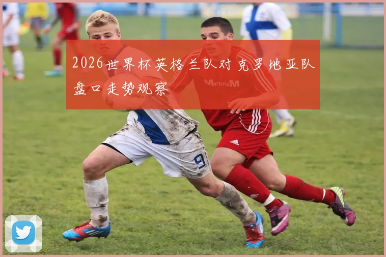 2026世界杯英格兰队对克罗地亚队盘口走势观察