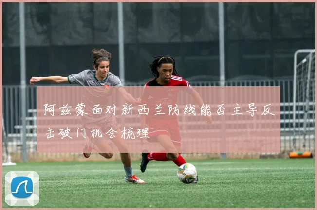 阿兹蒙面对新西兰防线能否主导反击破门机会梳理