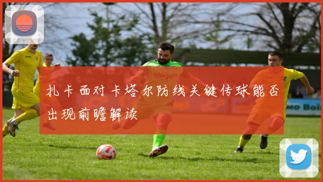 扎卡面对卡塔尔防线关键传球能否出现前瞻解读