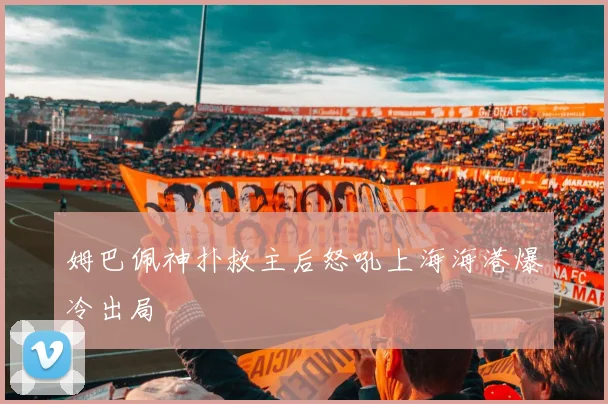姆巴佩神扑救主后怒吼上海海港爆冷出局