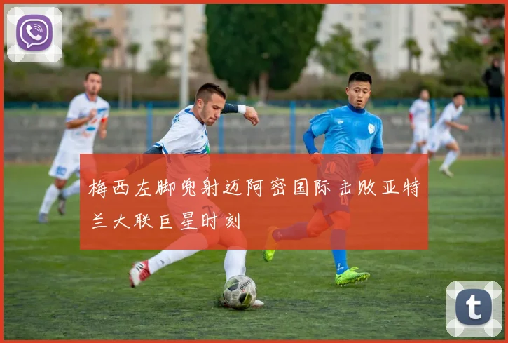 梅西左脚兜射迈阿密国际击败亚特兰大联巨星时刻