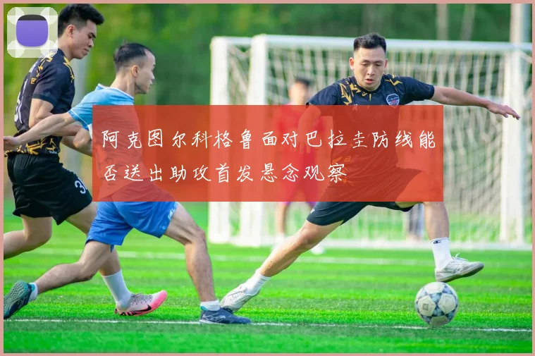 阿克图尔科格鲁面对巴拉圭防线能否送出助攻首发悬念观察