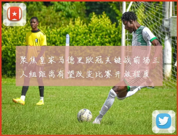 聚焦皇家马德里欧冠关键战前场三人组距离有望改变比赛开放程度