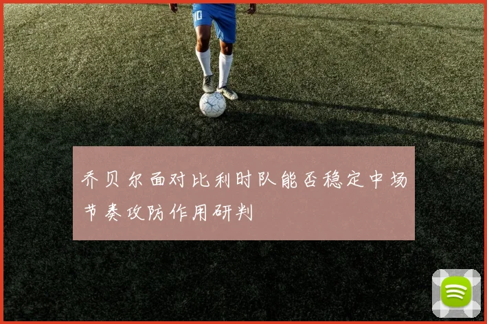乔贝尔面对比利时队能否稳定中场节奏攻防作用研判