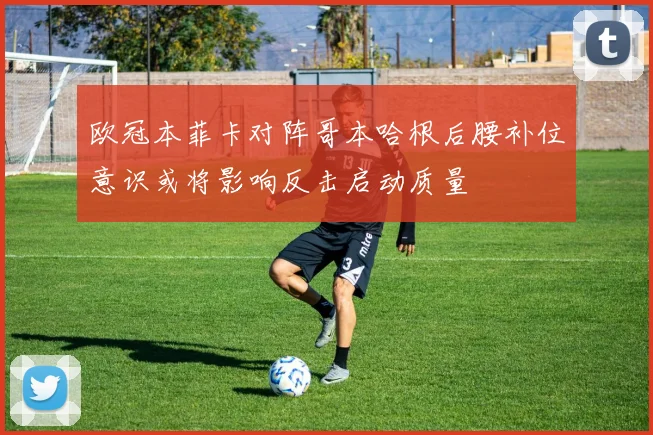欧冠本菲卡对阵哥本哈根后腰补位意识或将影响反击启动质量