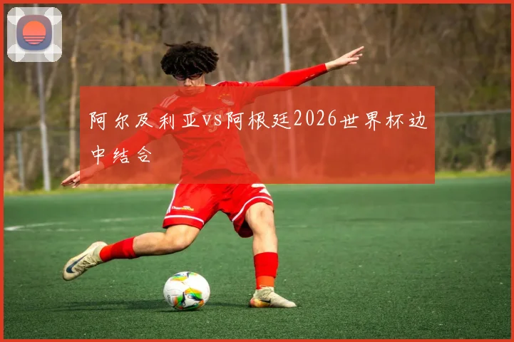 阿尔及利亚vs阿根廷2026世界杯边中结合
