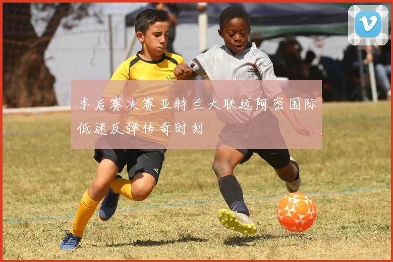 季后赛决赛亚特兰大联迈阿密国际低迷反弹传奇时刻