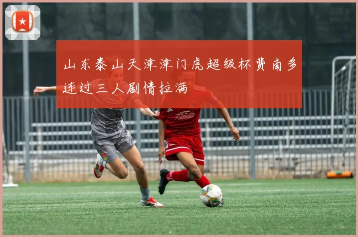 山东泰山天津津门虎超级杯费南多连过三人剧情拉满