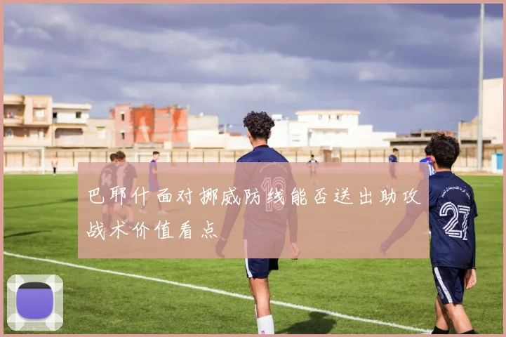 巴耶什面对挪威防线能否送出助攻战术价值看点