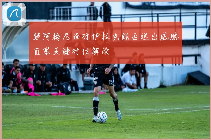 楚阿梅尼面对伊拉克能否送出威胁直塞关键对位解读