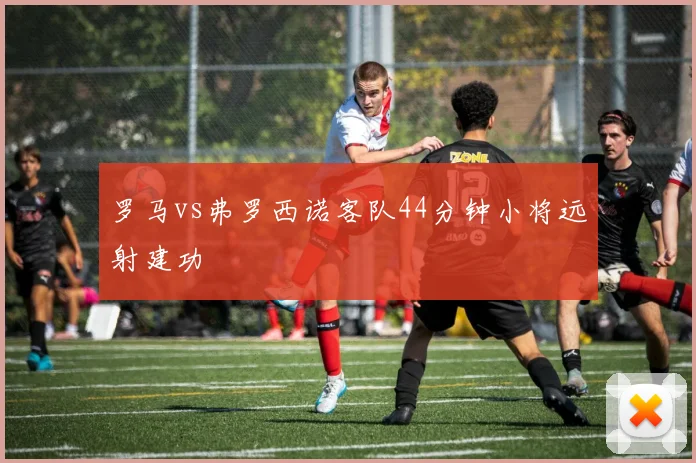 罗马vs弗罗西诺客队44分钟小将远射建功