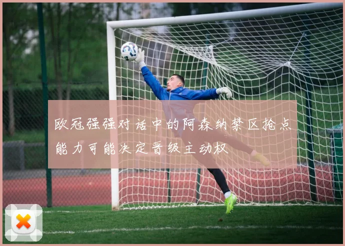 欧冠强强对话中的阿森纳禁区抢点能力可能决定晋级主动权