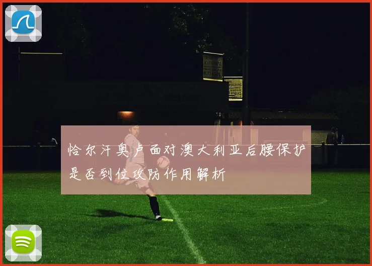 恰尔汗奥卢面对澳大利亚后腰保护是否到位攻防作用解析