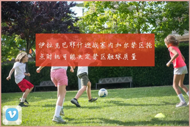伊拉克巴耶什迎战塞内加尔禁区抢点时机可能决定禁区触球质量