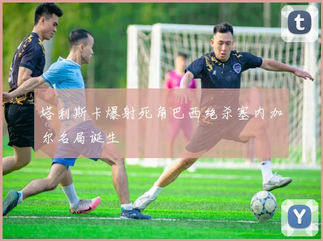 塔利斯卡爆射死角巴西绝杀塞内加尔名局诞生