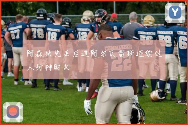 阿森纳先丢后追阿尔瓦雷斯连续过人封神时刻