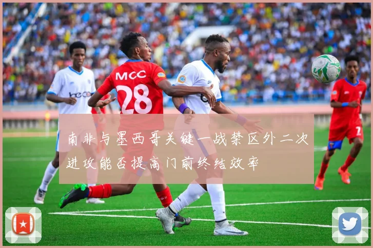 南非与墨西哥关键一战禁区外二次进攻能否提高门前终结效率