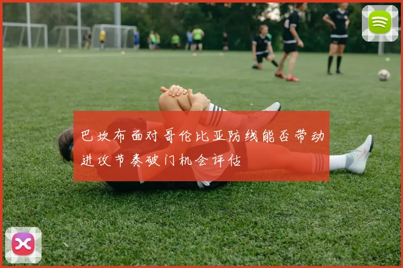 巴坎布面对哥伦比亚防线能否带动进攻节奏破门机会评估