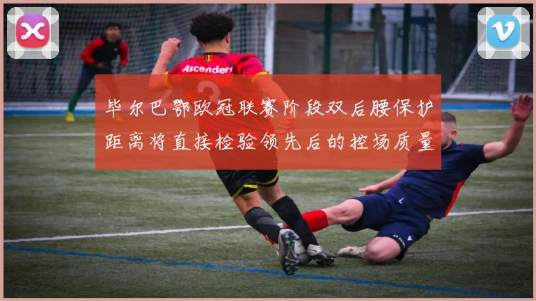 毕尔巴鄂欧冠联赛阶段双后腰保护距离将直接检验领先后的控场质量