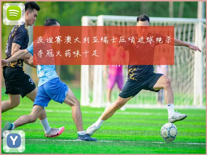 友谊赛澳大利亚瑞士压哨进球绝杀夺冠火药味十足