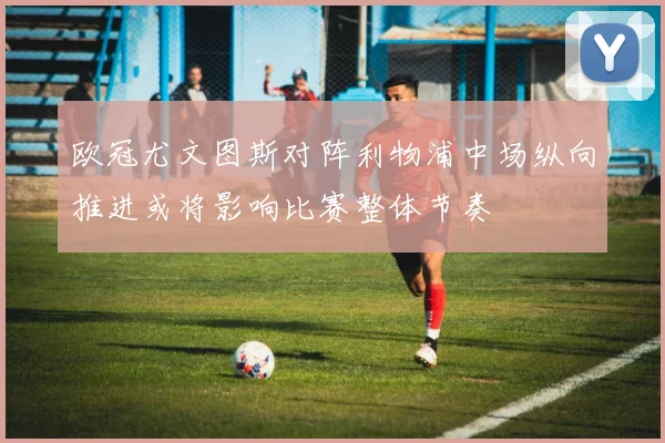 欧冠尤文图斯对阵利物浦中场纵向推进或将影响比赛整体节奏