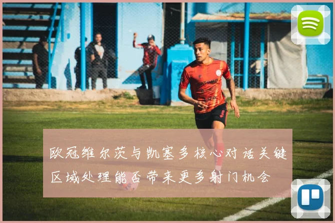 欧冠维尔茨与凯塞多核心对话关键区域处理能否带来更多射门机会