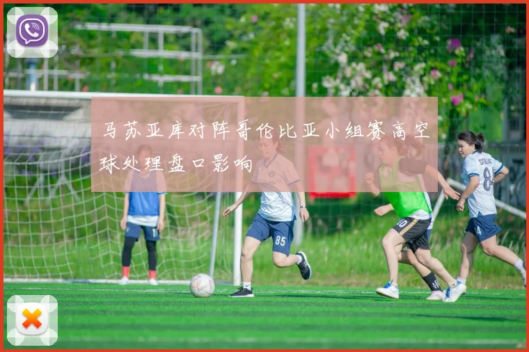 马苏亚库对阵哥伦比亚小组赛高空球处理盘口影响