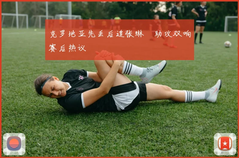 克罗地亚先丢后追张琳芃助攻双响赛后热议