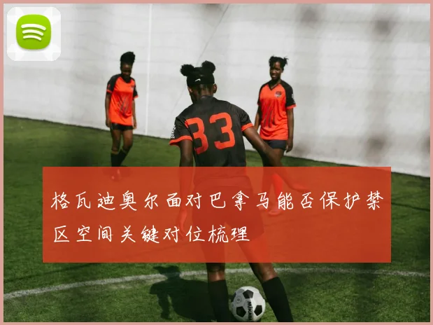 格瓦迪奥尔面对巴拿马能否保护禁区空间关键对位梳理