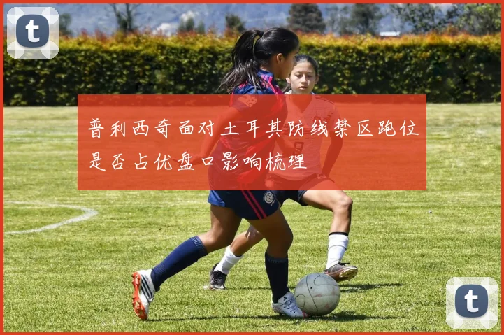 普利西奇面对土耳其防线禁区跑位是否占优盘口影响梳理