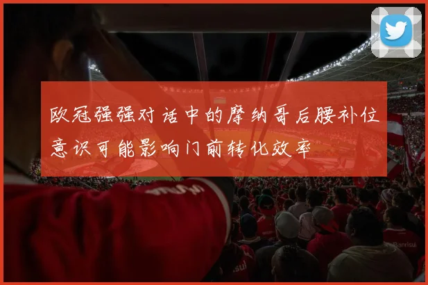 欧冠强强对话中的摩纳哥后腰补位意识可能影响门前转化效率