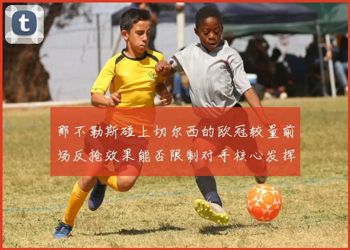 那不勒斯碰上切尔西的欧冠较量前场反抢效果能否限制对手核心发挥