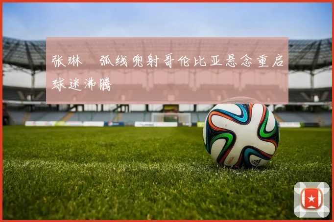 张琳芃弧线兜射哥伦比亚悬念重启球迷沸腾