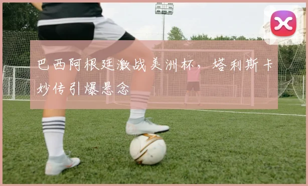 巴西阿根廷激战美洲杯，塔利斯卡妙传引爆悬念