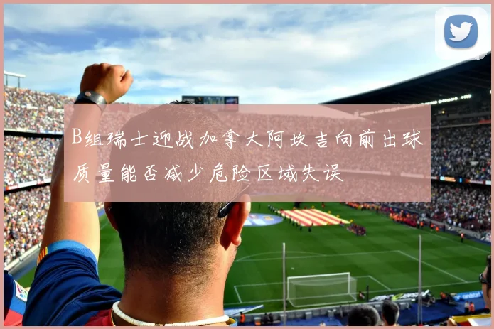 B组瑞士迎战加拿大阿坎吉向前出球质量能否减少危险区域失误