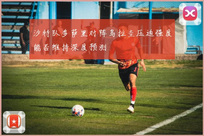 沙特队多萨里对阵乌拉圭压迫强度能否维持深度预测