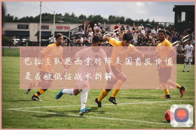 巴拉圭队恩西索对阵美国首发价值是否被低估战术拆解