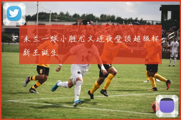 米兰一球小胜尤文连夜登顶超级杯新王诞生
