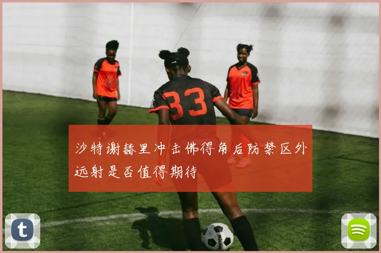 沙特谢赫里冲击佛得角后防禁区外远射是否值得期待