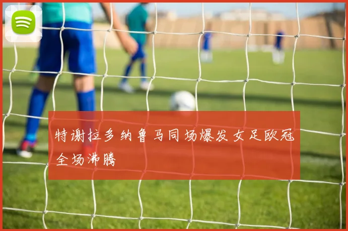 特谢拉多纳鲁马同场爆发女足欧冠全场沸腾